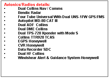 Casella di testo: Avionics/Radios details:
	Dual Collins Nav / Comms
	Bendix Radar
	Four Tube Universal With Dual UNS-1FW GPS/FMS
	Autopilot MD-80 CAT III
	Dual ADF  Collins
	Dual DME Collins
	Dual TPS-720 Xponder with Mode S
	Collins TTR920 TCAS
	EGPS Honeywell
	CVR Honeywell
	Data Recorder SDC
	Dual HF Collins
	Windshear Alert & Guidance System Honeywell

